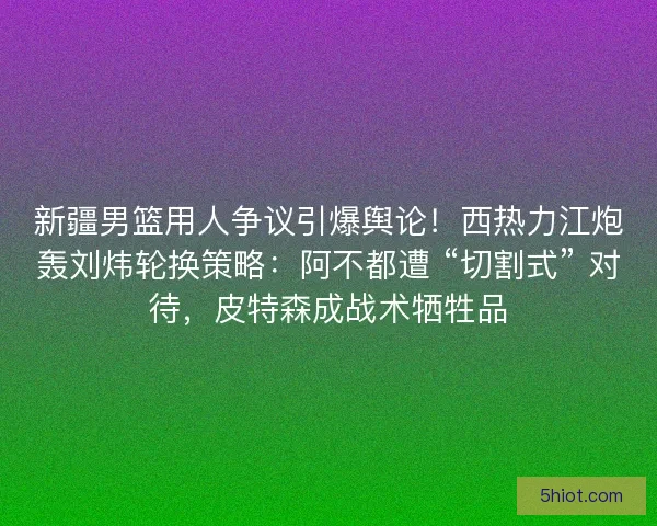 新疆男篮用人争议引爆舆论！西热力江炮轰刘炜轮换策略：阿不都遭 “切割式” 对待，皮特森成战术牺牲品