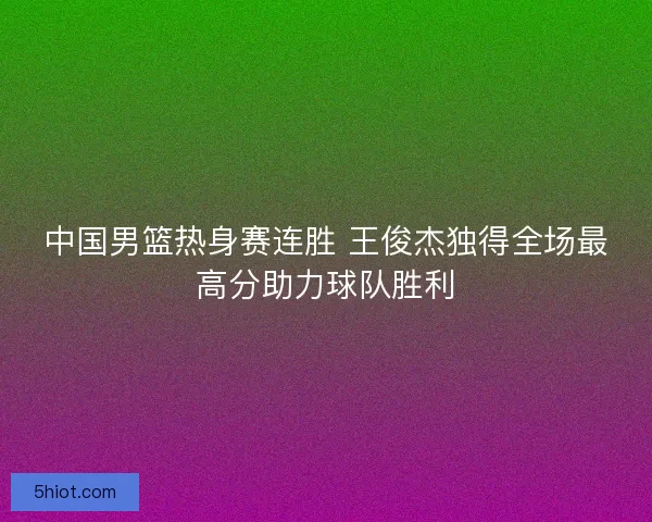 中国男篮热身赛连胜 王俊杰独得全场最高分助力球队胜利