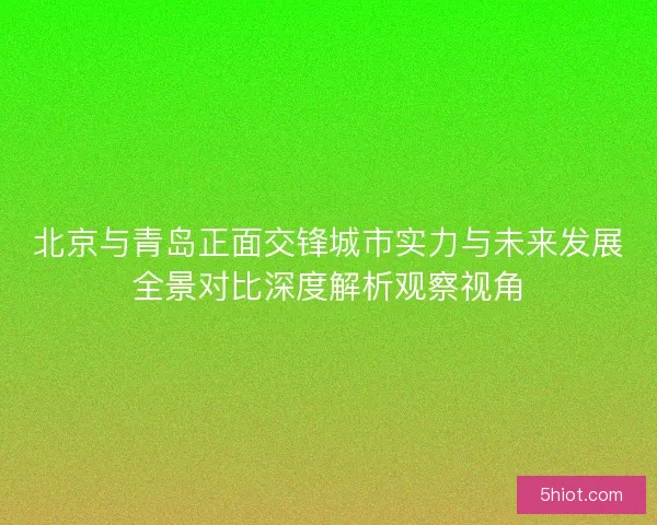 北京与青岛正面交锋城市实力与未来发展全景对比深度解析观察视角
