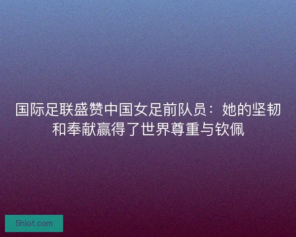 国际足联盛赞中国女足前队员：她的坚韧和奉献赢得了世界尊重与钦佩